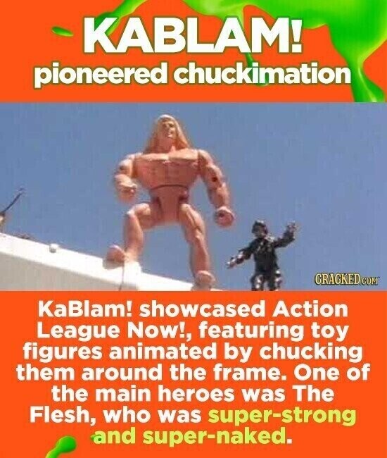 KABLAM! pioneered chuckimation CRACKED.COM KaBlam! showcased Action League Now!, featuring toy figures animated by chucking them around the frame. One of the main heroes was The Flesh, who was super-strong and super-naked.