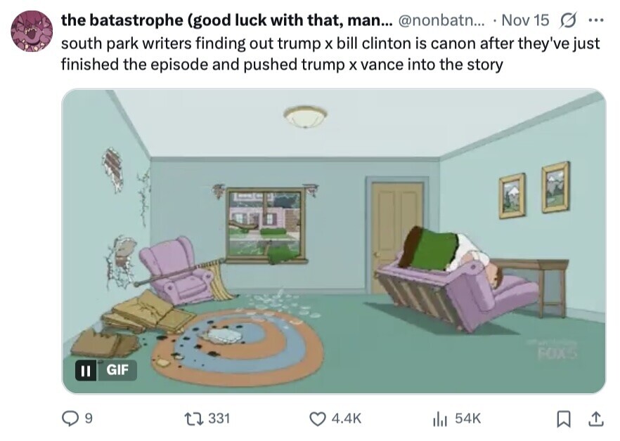 the batastrophe (good luck with that, man... @nonbatn... Nov 15 s ... south park writers finding out trump X bill clinton is canon after they've just finished the episode and pushed trump X vance into the story - FOX5 GIF 9 331 4.4K 54K 