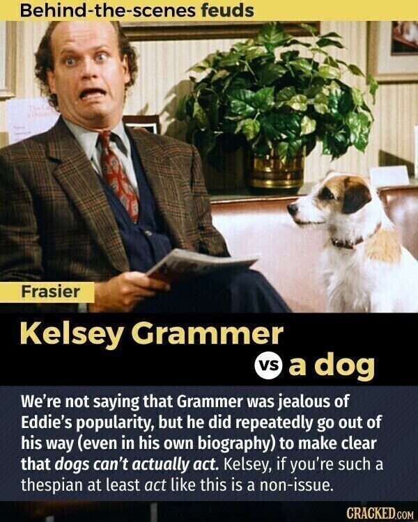 Behind-the-scenes feuds This Frasier Kelsey Grammer vs a dog We're not saying that Grammer was jealous of Eddie's popularity, but he did repeatedly go out of his way (even in his own biography) to make clear that dogs can't actually act. Kelsey, if you're such a thespian at least act like this is a non-issue. CRACKED.COM