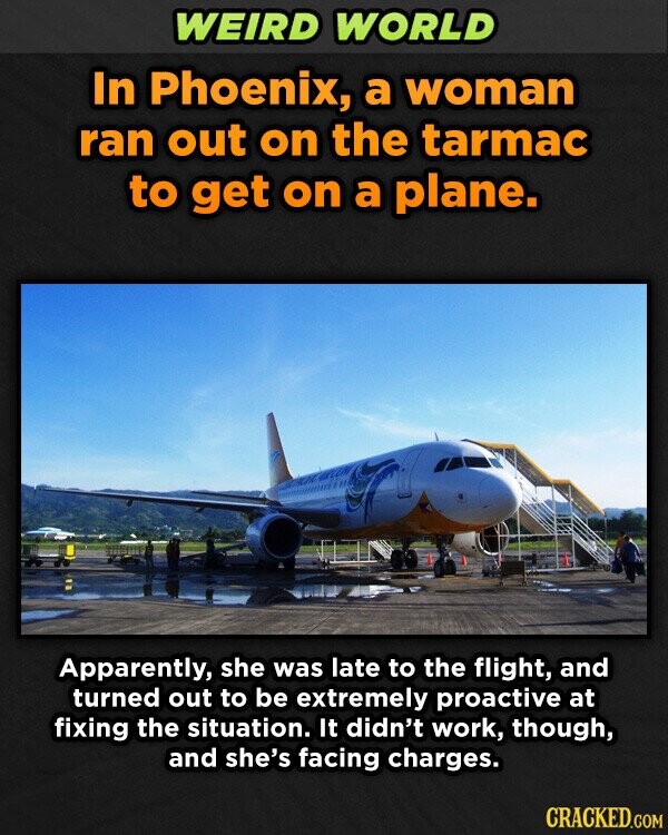 WEIRD WORLD In Phoenix, a woman ran out on the tarmac to get on a plane. Apparently, she was late to the flight, and turned out to be extremely proactive at fixing the situation. It didn't work, though, and she's facing charges. CRACKED.COM