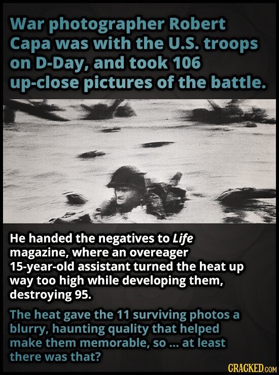 War photographer Robert Сара was with the U.S. troops on D-Day, and took 106 up-close pictures of the battle. Не handed the negatives to Life magazine, where an overeager 15-year-old assistant turned the heat up way too high while developing them, destroying 95. The heat gave the 11 surviving photos a blurry, haunting quality that helped make them memorable, so ... at least there was that? CRACKED.COM