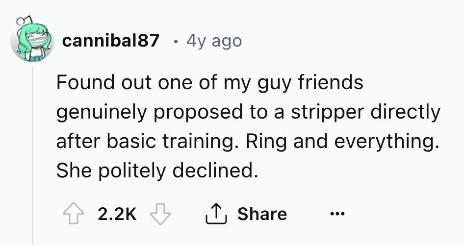 cannibal87 e 4y ago Found out one of my guy friends genuinely proposed to a stripper directly after basic training. Ring and everything. She politely declined. 2.2K Share ... 