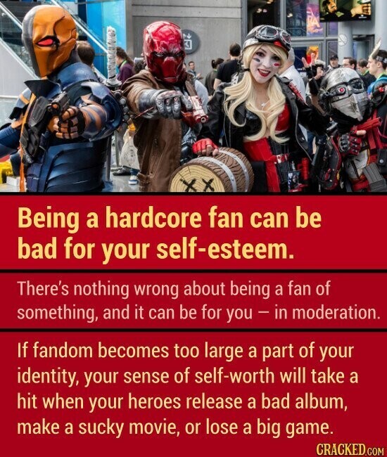 x Being a hardcore fan can be bad for your self-esteem. There's nothing wrong about being a fan of something, and it can be for you - in moderation. If fandom becomes too large a part of your identity, your sense of self-worth will take a hit when your heroes release a bad album, make a sucky movie, or lose a big game. CRACKED.COM