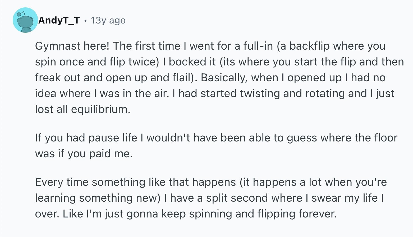 AndyT_T 13y ago Gymnast here! The first time I went for a full-in (a backflip where you spin once and flip twice) I bocked it (its where you start the flip and then freak out and open up and flail). Basically, when I opened up I had no idea where I was in the air. I had started twisting and rotating and I just lost all equilibrium. If you had pause life I wouldn't have been able to guess where the floor was if you paid me. Every time something like that happens (it happens a lot when you're learning
