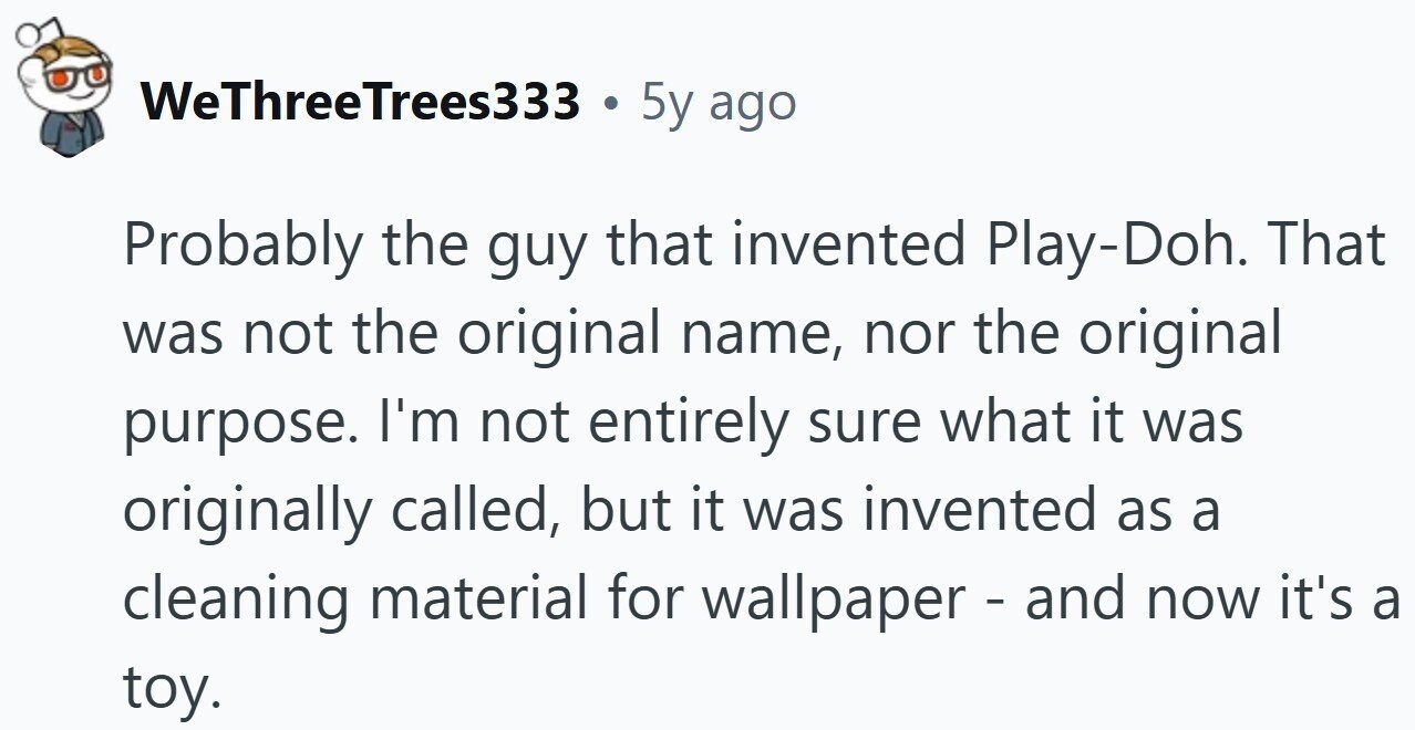 WeThreeTrees333 . 5y ago Probably the guy that invented Play-Doh. That was not the original name, nor the original purpose. I'm not entirely sure what it was originally called, but it was invented as a cleaning material for wallpaper - and now it's a toy.