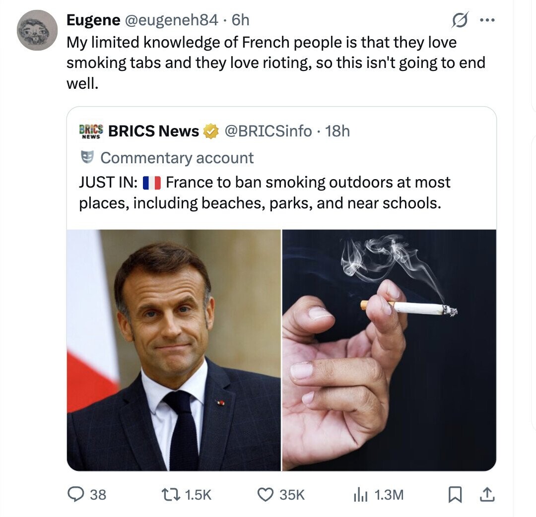 Eugene @eugeneh84 6h ... My limited knowledge of French people is that they love smoking tabs and they love rioting, so this isn't going to end well. BRICS BRICS News NEWS @BRICSinfo . 18h Commentary account JUST IN: France to ban smoking outdoors at most places, including beaches, parks, and near schools. 38 1.5K 35K del 1.3M