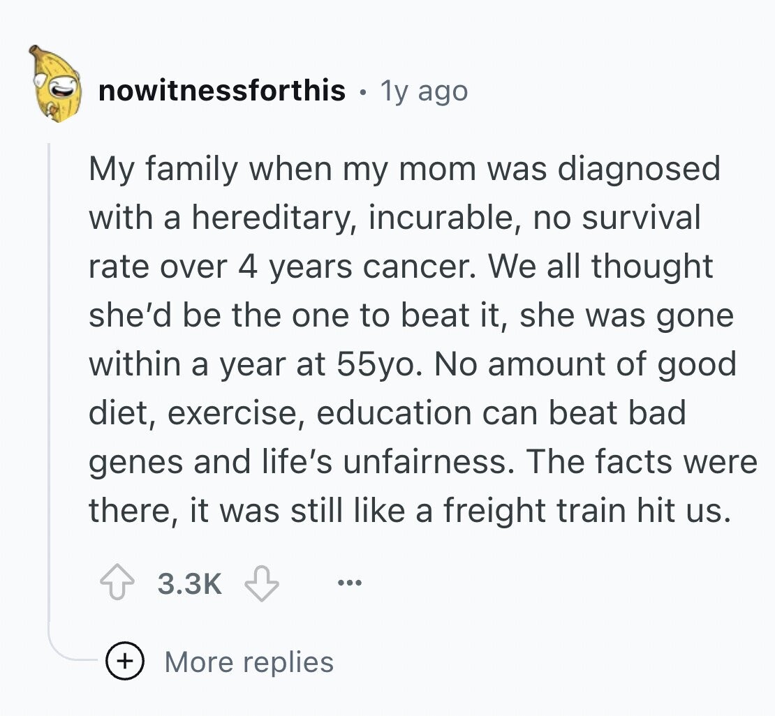 nowitnessforthis 1y ago My family when my mom was diagnosed with a hereditary, incurable, no survival rate over 4 years cancer. We all thought she'd be the one to beat it, she was gone within a year at 55yo. No amount of good diet, exercise, education can beat bad genes and life's unfairness. The facts were there, it was still like a freight train hit us. 3.3K ... + More replies
