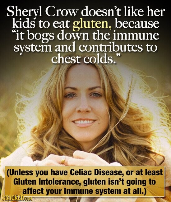 Sheryl Crow doesn't like her kids to eat gluten, because it bogs down the immune system and contributes to chest colds. (Unless you have Celiac Disease, or at least Gluten Intolerance, gluten isn't going to affect your immune system at all.) CRACKED.COM