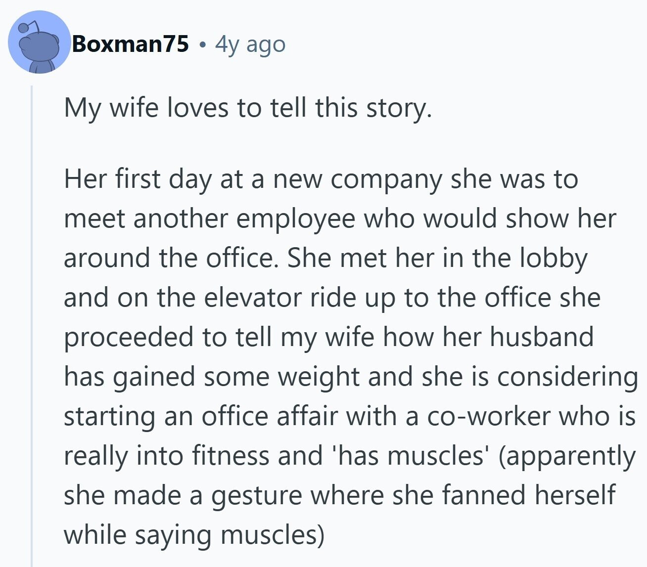 Boxman75 4y ago My wife loves to tell this story. Her first day at a new company she was to meet another employee who would show her around the office. She met her in the lobby and on the elevator ride up to the office she proceeded to tell my wife how her husband has gained some weight and she is considering starting an office affair with a co-worker who is really into fitness and 'has muscles' (apparently she made a gesture where she fanned herself while saying muscles)