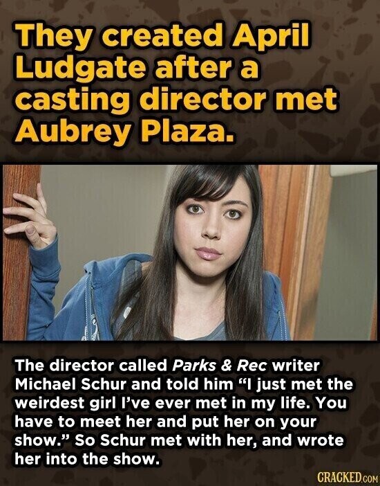 They created April Ludgate after a casting director met Aubrey Plaza. The director called Parks & Rec writer Michael Schur and told him I just met the weirdest girl I've ever met in my life. You have to meet her and put her on your show. So Schur met with her, and wrote her into the show. CRACKED.COM