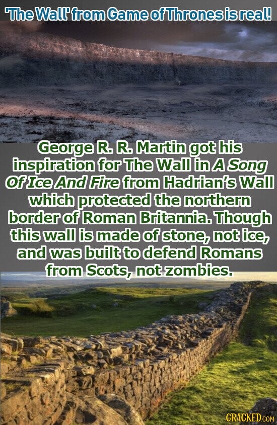 The Wall'from Game ofThrones is real! George R. R. Martin got his inspiration for The Wall in А Song Of Ice And Fire from Hadrian's Wall which protected the northern border of Roman Britannia. Though this wall is made of stone, not ice, and was built to defend Romans from Scots, not zombies. CRACKED.COM