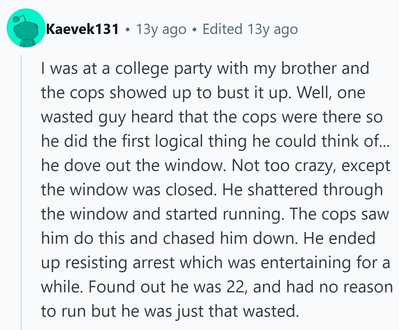 Kaevek131 . 13y ago Edited 13y ago | was at a college party with my brother and the cops showed up to bust it up. Well, one wasted guy heard that the cops were there so he did the first logical thing he could think of... he dove out the window. Not too crazy, except the window was closed. Не shattered through the window and started running. The cops saw him do this and chased him down. Не ended up resisting arrest which was entertaining for a while. Found out he was 22, and had no reason to run but 
