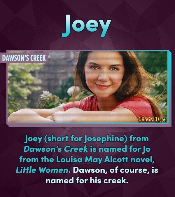 Joey DAWSON'S CREEK CRACKED.COM Joey (short for Josephine) from Dawson's Creek is named for Jo from the Louisa May Alcott novel, Little Women. Dawson, of course, is named for his creek.