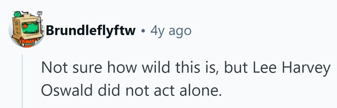 Brundleflyftw . 4y ago Not sure how wild this is, but Lee Harvey Oswald did not act alone. 