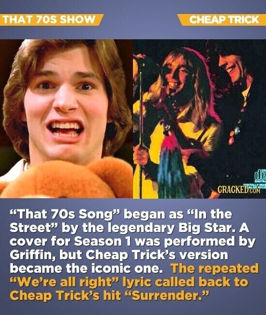 THAT 70S SHOW CHEAP TRICK di - DIDITAL CRACKED.COM INDITALLY RECO MAS That 70s Song began as In the Street by the legendary Big Star. A cover for Season 1 was performed by Griffin, but Cheap Trick's version became the iconic one. The repeated We're all right lyric called back to Cheap Trick's hit Surrender.
