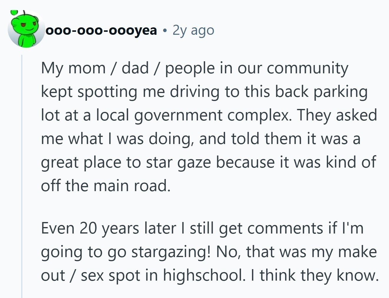 000-000-000yea . 2y ago My mom / dad / people in our community kept spotting me driving to this back parking lot at a local government complex. They asked me what I was doing, and told them it was a great place to star gaze because it was kind of off the main road. Even 20 years later I still get comments if I'm going to go stargazing! No, that was my make out / sex spot in highschool. I think they know. 