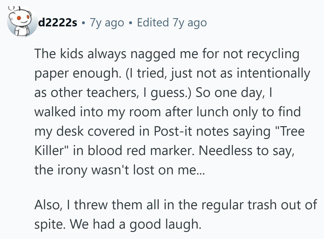 d2222s i 7y ago Edited 7y ago The kids always nagged me for not recycling paper enough. (I tried, just not as intentionally as other teachers, I guess.) So one day, I walked into my room after lunch only to find my desk covered in Post-it notes saying Tree Killer in blood red marker. Needless to say, the irony wasn't lost on me... Also, I threw them all in the regular trash out of spite. We had a good laugh. 