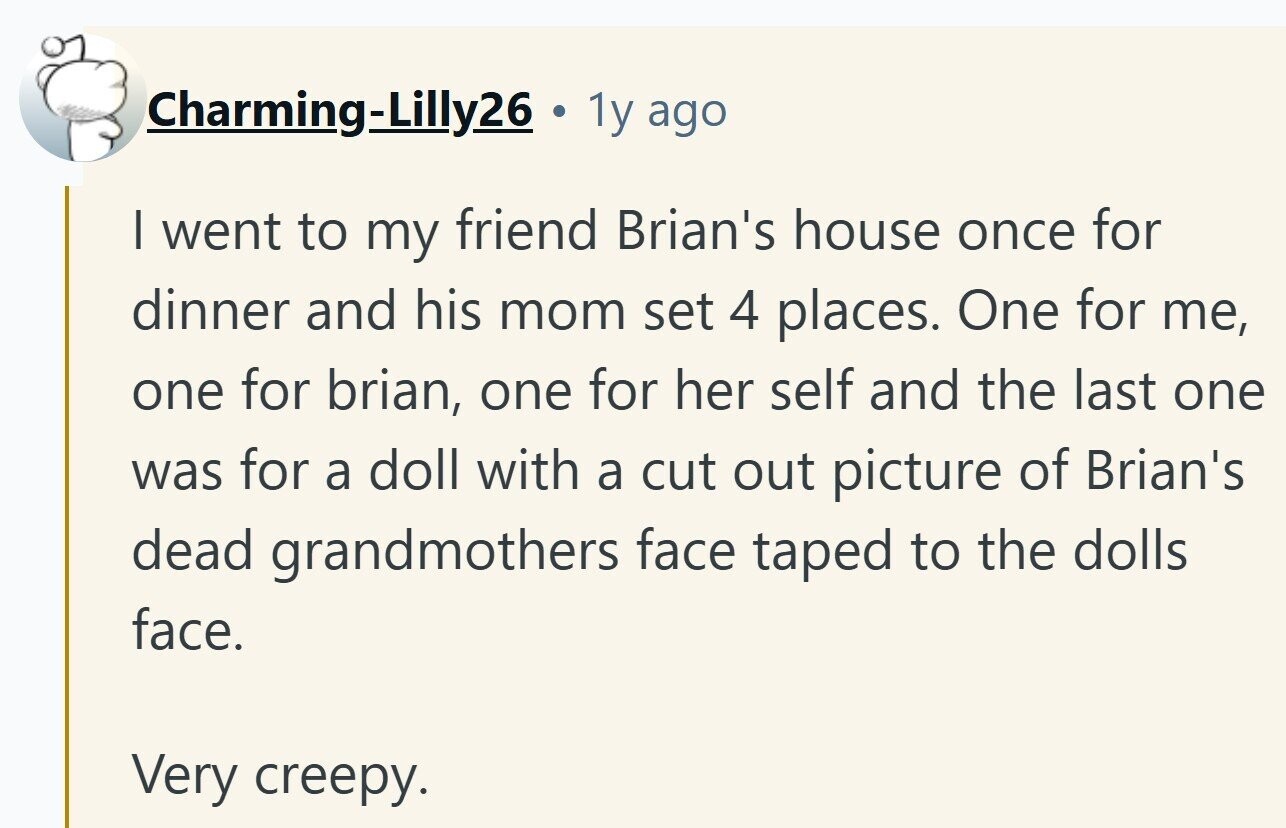 Charming-Lilly26 . 1y ago I went to my friend Brian's house once for dinner and his mom set 4 places. One for me, one for brian, one for her self and the last one was for a doll with a cut out picture of Brian's dead grandmothers face taped to the dolls face. Very creepy. 