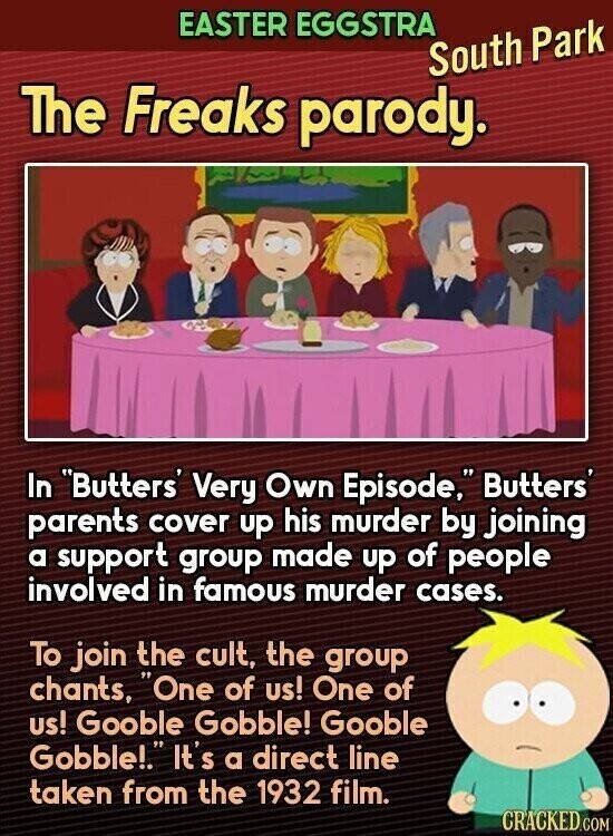 EASTER EGGSTRA South Park The Freaks parody. In Butters' Very Own Episode, Butters' parents cover up his murder by joining a support group made up of people involved in famous murder cases. To join the cult, the group chants, One of us! One of us! Gooble Gobble! Gooble Gobble!. It's a direct line taken from the 1932 film. CRACKED.COM