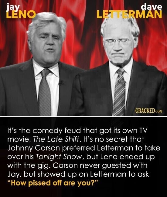 jay dave LENO LETTERMAN CRACKED.COM It's the comedy feud that got its own TV movie, The Late Shift. It's no secret that Johnny Carson preferred Letterman to take over his Tonight Show, but Leno ended up with the gig. Carson never guested with Jay, but showed up on Letterman to ask How pissed off are you?