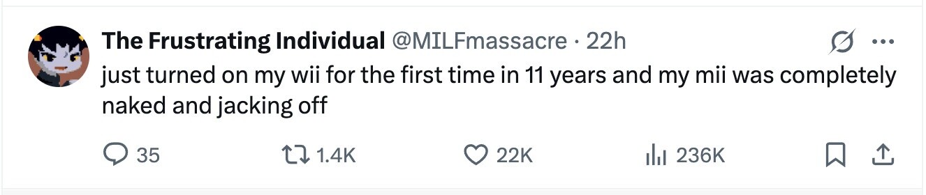 The Frustrating Individual @MILFmassacre 22h ... just turned on my wii for the first time in 11 years and my mii was completely naked and jacking off 35 1.4K 22K 236K