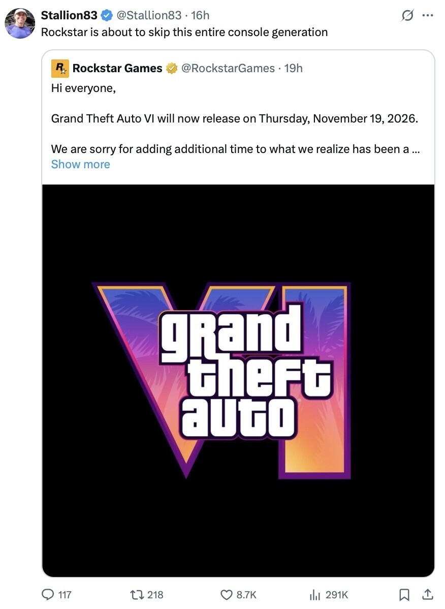 Stallion83 @Stallion83 . 16h s ... Rockstar is about to skip this entire console generation R Rockstar Games @RockstarGames 19h Hi everyone, Grand Theft Auto VI will now release on Thursday, November 19, 2026. We are sorry for adding additional time to what we realize has been a ... Show more grand theft auto 117 218 8.7K 291K 