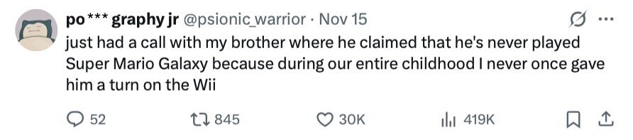 po***graphy jr @psionic_warrior Nov 15 ... just had a call with my brother where he claimed that he's never played Super Mario Galaxy because during our entire childhood I never once gave him a turn on the Wii 52 845 30K 419K 