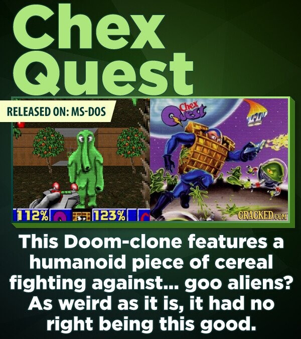 Chex Quest RELEASED ON: MS-DOS 112% 123% CRACKED.COM This Doom-clone features a humanoid piece of cereal fighting against... goo aliens? As weird as it is, it had no right being this good.