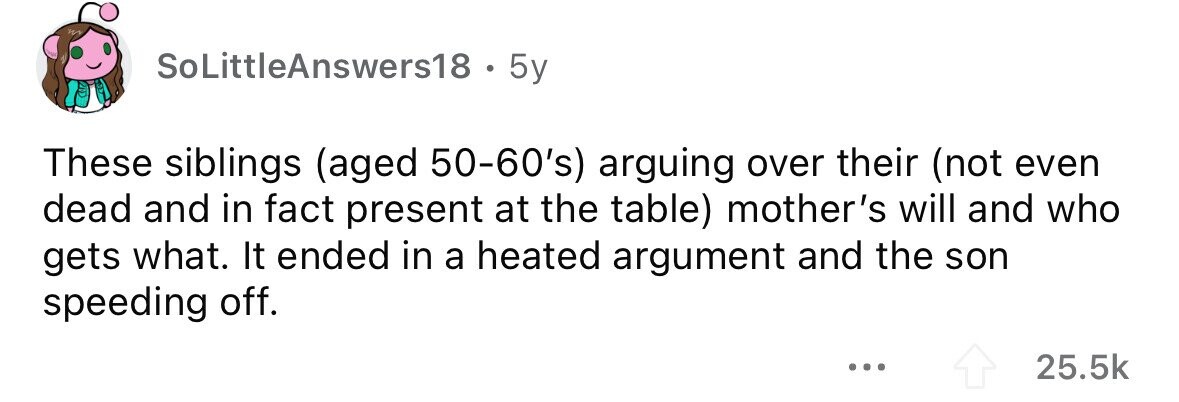 SoLittleAnswers18 . 5y These siblings (aged 50-60's) arguing over their (not even dead and in fact present at the table) mother's will and who gets what. It ended in a heated argument and the son speeding off. ... 25.5k