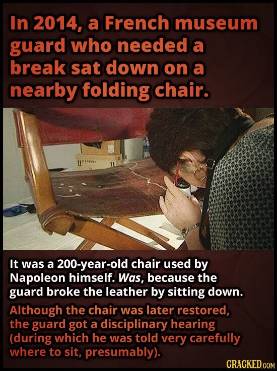 In 2014, a French museum guard who needed a break sat down on a nearby folding chair. It was a 200-year-old chair used by Napoleon himself. Was, because the guard broke the leather by sitting down. Although the chair was later restored, the guard got a disciplinary hearing (during which he was told very carefully where to sit, presumably). CRACKED.COM