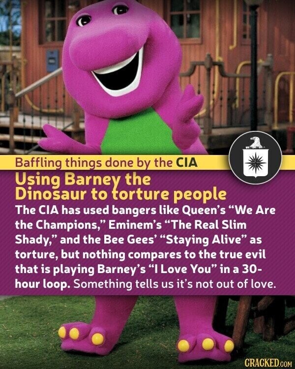 Baffling things done by the CIA Using Barney the Dinosaur to torture people The CIA has used bangers like Queen's We Are the Champions, Eminem's The Real Slim Shady, and the Bee Gees' Staying Alive as torture, but nothing compares to the true evil that is playing Barney's I Love You in a 30- hour loop. Something tells us it's not out of love. CRACKED.COM