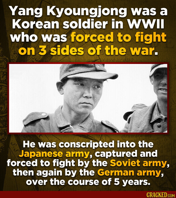 Yang Kyoungjong was a Korean soldier in WWII who was forced to fight on 3 sides of the war. Не was conscripted into the Japanese army, captured and forced to fight by the Soviet army, then again by the German army, over the course of 5 years. CRACKED.COM