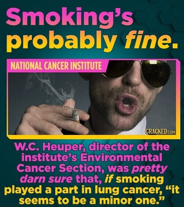 Smoking's probably fine. NATIONAL CANCER INSTITUTE CRACKED.COM W.C. Heuper, director of the institute's Environmental Cancer Section, was pretty darn sure that, if smoking played a part in lung cancer, it seems to be a minor one.