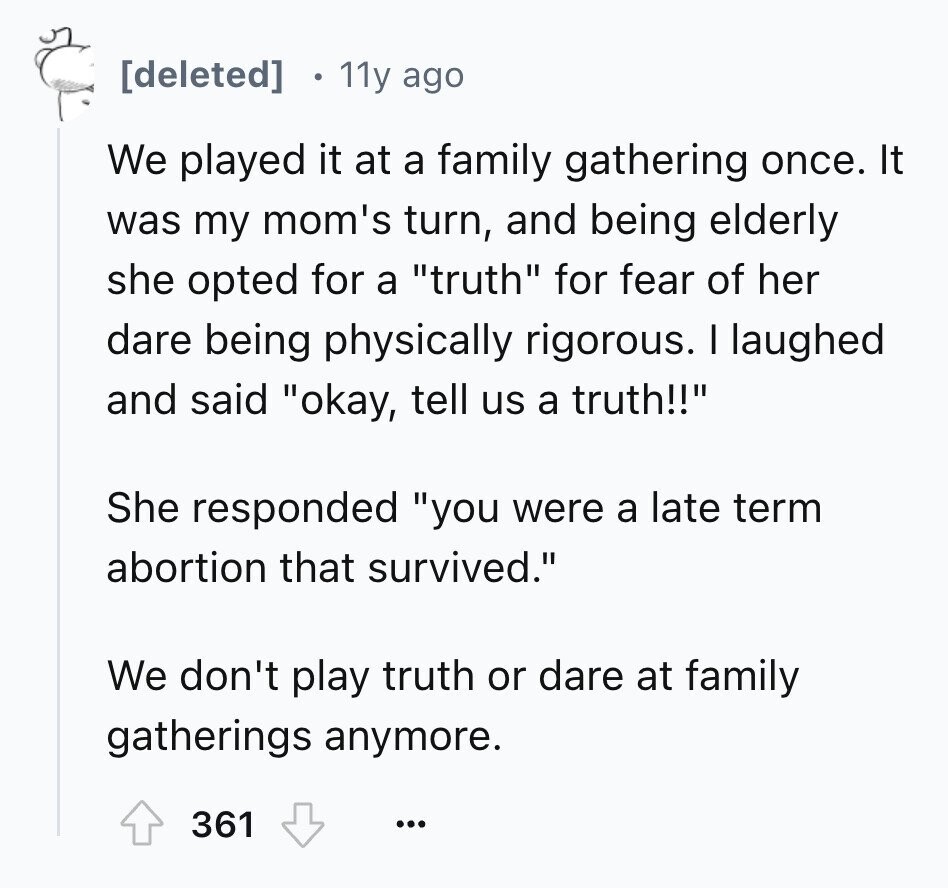  11y ago We played it at a family gathering once. It was my mom's turn, and being elderly she opted for a truth for fear of her dare being physically rigorous. I laughed and said okay, tell us a truth!! She responded you were a late term abortion that survived. We don't play truth or dare at family gatherings anymore. 361 ... 