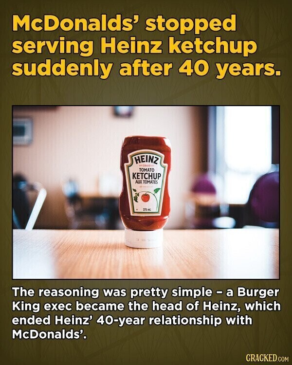 McDonalds' stopped serving Heinz ketchup suddenly after 40 years. HEINZ -1869 TOMATO KETCHUP AUX TOMATES Ministry 375 mL The reasoning was pretty simple - a Burger King exec became the head of Heinz, which ended Heinz' 40-year relationship with McDonalds'. CRACKED.COM