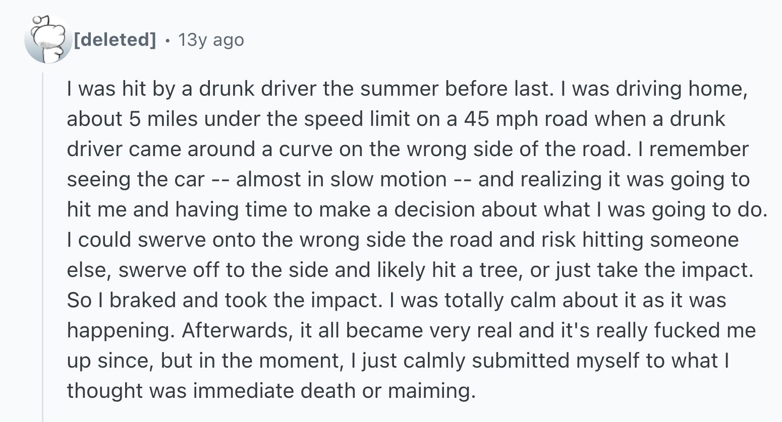 13y ago I was hit by a drunk driver the summer before last. I was driving home, about 5 miles under the speed limit on a 45 mph road when a drunk driver came around a curve on the wrong side of the road. I remember seeing the car r - - almost in slow motion - - and realizing it was going to hit me and having time to make a decision about what I was going to do. I could swerve onto the wrong side the road and risk hitting someone else, swerve off to the side and likely hit a tree, or
