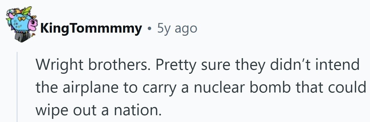 KingTommmmy . 5y ago Wright brothers. Pretty sure they didn't intend the airplane to carry a nuclear bomb that could wipe out a nation.