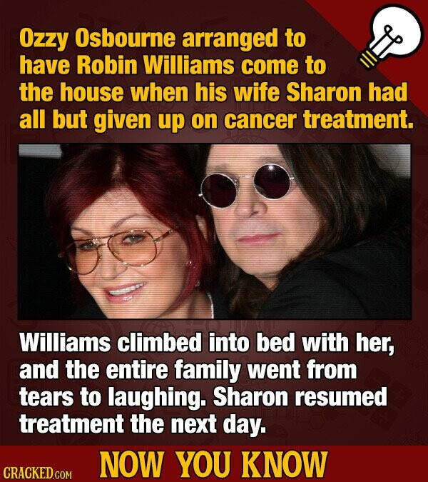 Ozzy Osbourne arranged to have Robin Williams come to the house when his wife Sharon had all but given up on cancer treatment. Williams climbed into bed with her, and the entire family went from tears to laughing. Sharon resumed treatment the next day. NOW YOU KNOW CRACKED.COM
