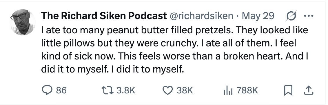 The Richard Siken Podcast @richardsiken May 29 G ... I ate too many peanut butter filled pretzels. They looked like little pillows but they were crunchy. I ate all of them. I feel kind of sick now. This feels worse than a broken heart. And I did it to myself. I did it to myself. 86 3.8K 38K 788K