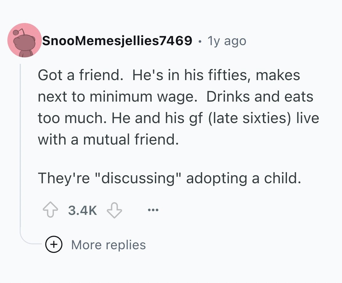 SnooMemesjellies7469 . 1y ago Got a friend. He's in his fifties, makes next to minimum wage. Drinks and eats too much. Не and his gf (late sixties) live with a mutual friend. They're discussing adopting a child. 3.4K ... + More replies