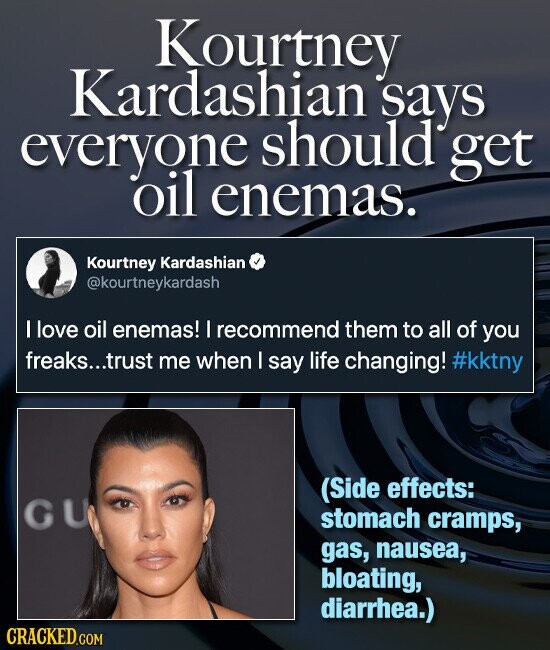 Kourtney Kardashian says everyone should get oil enemas. Kourtney Kardashian @kourtneykardash I love oil enemas! I recommend them to all of you freaks...trust me when I say life changing! #kktny (Side effects: GU stomach cramps, gas, nausea, bloating, diarrhea.) CRACKED.COM
