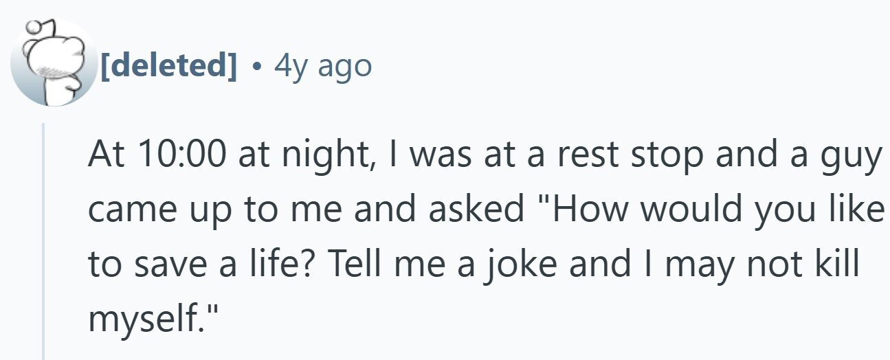 . 4y ago At 10:00 at night, I was at a rest stop and a guy came up to me and asked How would you like to save a life? Tell me a joke and I may not kill myself.