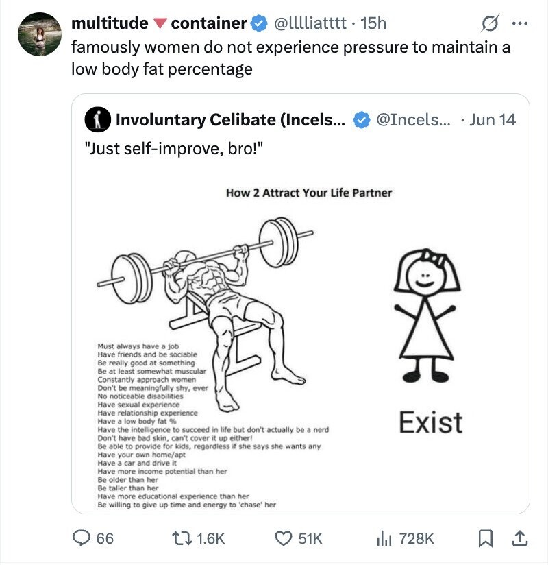 multitude container @lllliatttt 15h ... famously women do not experience pressure to maintain a low body fat percentage Involuntary Celibate (Incels... @Incels... . Jun 14 Just self-improve, bro! How 2 Attract Your Life Partner Must always have a job Have friends and be sociable Be really good at something Be at least somewhat muscular Constantly approach women Don't be meaningfully shy, ever No noticeable disabilities Have sexual experience Have relationship experience Have a low body fat % Exist Have the intelligence to succeed in life but don't actually be a nerd Don't have bad skin, can't cover it up either! Be