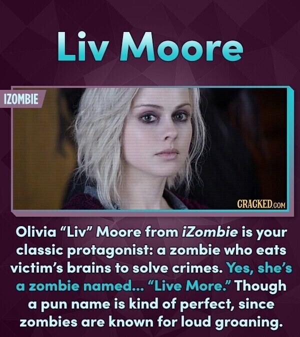 Liv Moore IZOMBIE CRACKED.COM Olivia Liv Moore from iZombie is your classic protagonist: a zombie who eats victim's brains to solve crimes. Yes, she's a zombie named... Live More. Though a pun name is kind of perfect, since zombies are known for loud groaning.