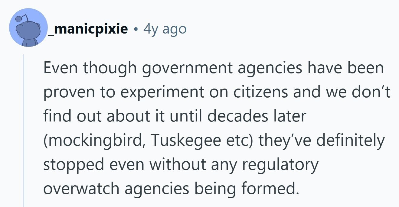 _manicpixie . 4y ago Even though government agencies have been proven to experiment on citizens and we don't find out about it until decades later (mockingbird, Tuskegee etc) they've definitely stopped even without any regulatory overwatch agencies being formed. 