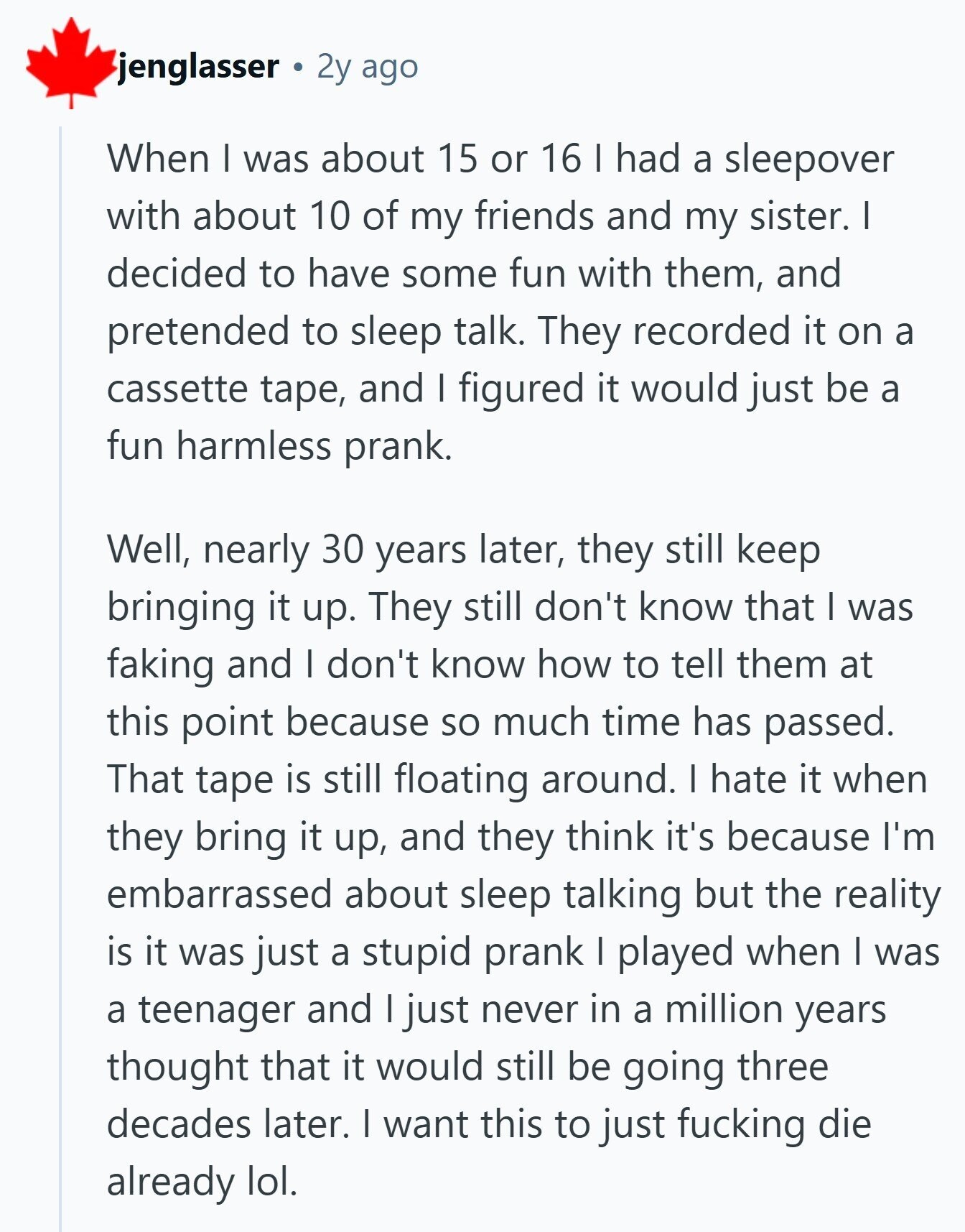 jenglasser 2y ago When I was about 15 or 16 I had a sleepover with about 10 of my friends and my sister. I decided to have some fun with them, and pretended to sleep talk. They recorded it on a cassette tape, and I figured it would just be a fun harmless prank. Well, nearly 30 years later, they still keep bringing it up. They still don't know that I was faking and I don't know how to tell them at this point because so much time has passed. That tape is still floating around. I hate it when 