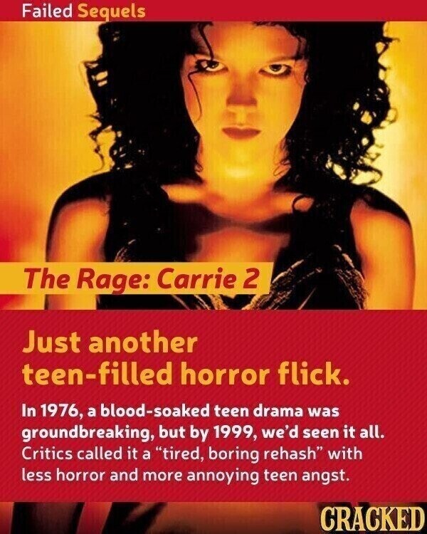 Failed Sequels The Rage: Carrie 2 Just another teen-filled horror flick. In 1976, a blood-soaked teen drama was groundbreaking, but by 1999, we'd seen it all. Critics called it a tired, boring rehash with less horror and more annoying teen angst. CRACKED