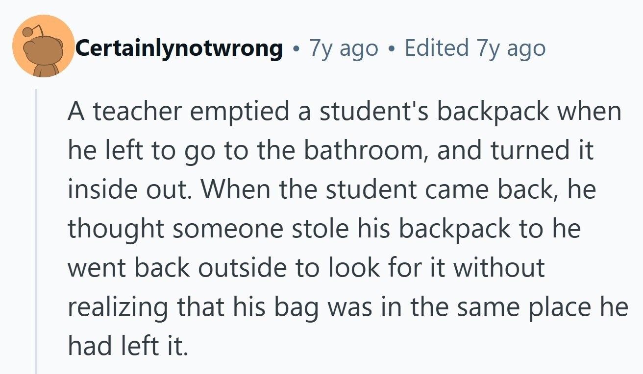 Certainlynotwrong e 7y ago Edited 7y ago A teacher emptied a student's backpack when he left to go to the bathroom, and turned it inside out. When the student came back, he thought someone stole his backpack to he went back outside to look for it without realizing that his bag was in the same place he had left it. 