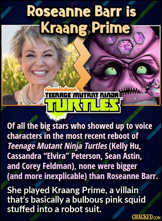 Roseanne Barr is Kraang Prime nickelodeon™ TEENAGE MUTANT NIADA TURTLES Of all the big stars who showed up to voice characters in the most recent reboot of Teenage Mutant Ninja Turtles (Kelly Ни, Cassandra Elvira Peterson, Sean Astin, and Corey Feldman), none were bigger (and more inexplicable) than Roseanne Barr. She played Kraang Prime, a villain that's basically a bulbous pink squid stuffed into a robot suit. CRACKED.COM