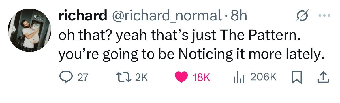richard @richard_normal 8h oh that? yeah that's just The Pattern. you're going to be Noticing it more lately. 27 2K 18K del 206K 